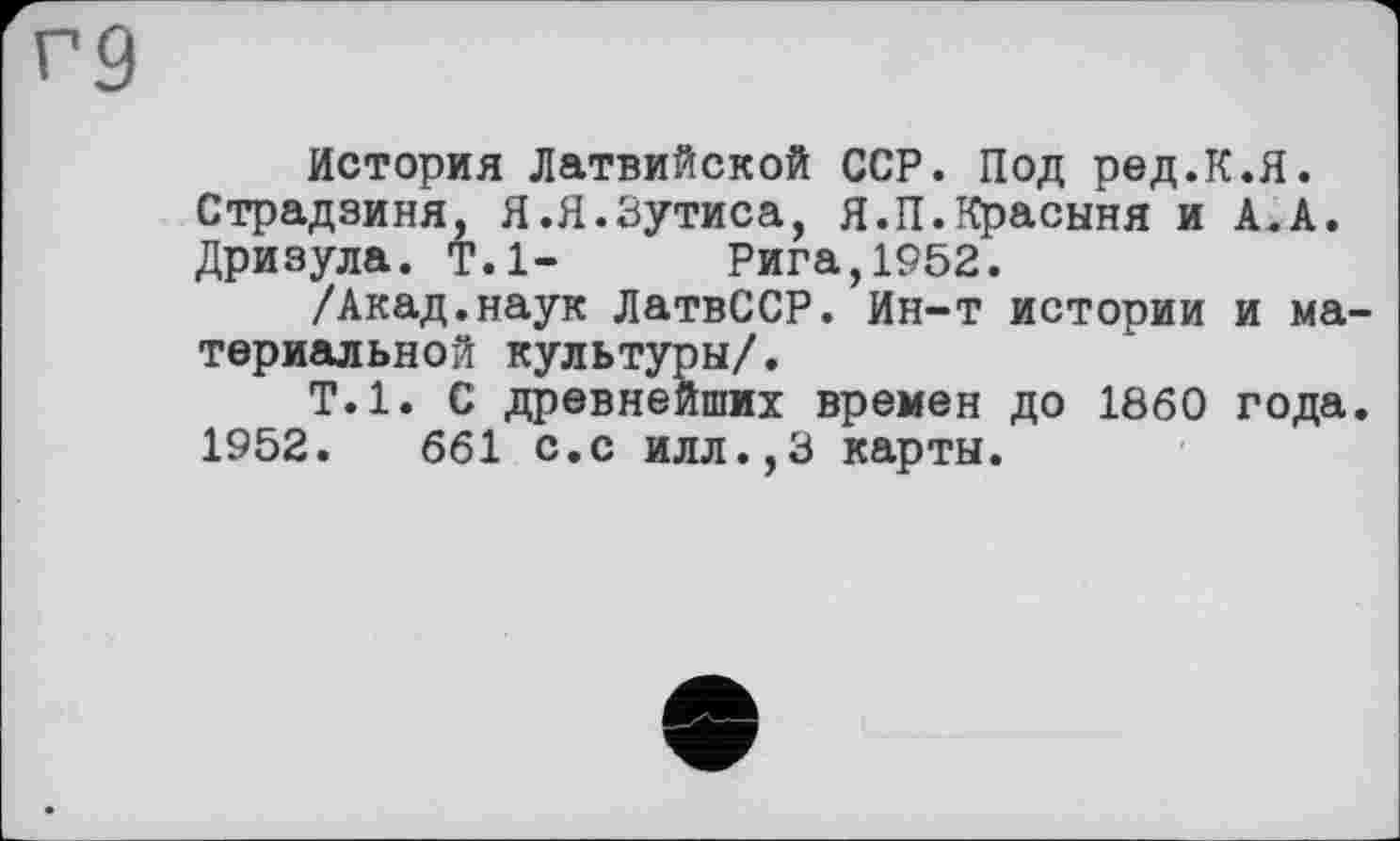 ﻿История Латвийской ССР. Под ред.К.Я. Страдания, Я.Я.Зутиса, Я.П.Красыня и А.А. Дризула. Т.1- Рига,1952.
/Акад.наук ЛатвССР. Ин-т истории и материальной культуры/.
Т.1. С древнейших времен до 1860 года. 1952.	661 с.с илл.,3 карты.